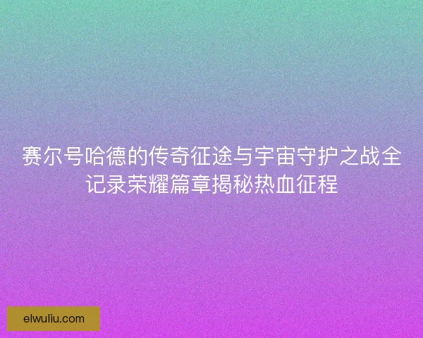 赛尔号哈德的传奇征途与宇宙守护之战全记录荣耀篇章揭秘热血征程