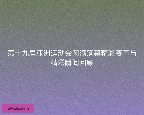 第十九届亚洲运动会圆满落幕精彩赛事与精彩瞬间回顾