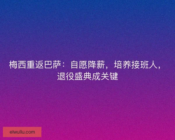 梅西重返巴萨：自愿降薪，培养接班人，退役盛典成关键