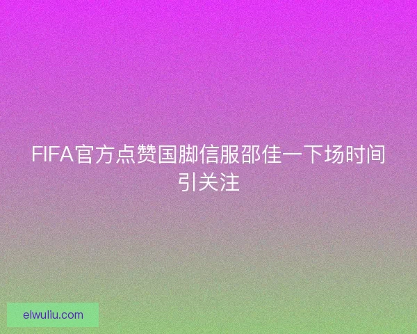 FIFA官方点赞国脚信服邵佳一下场时间引关注