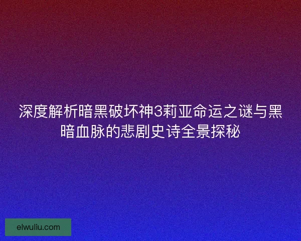 深度解析暗黑破坏神3莉亚命运之谜与黑暗血脉的悲剧史诗全景探秘
