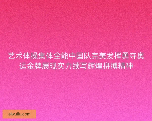 艺术体操集体全能中国队完美发挥勇夺奥运金牌展现实力续写辉煌拼搏精神