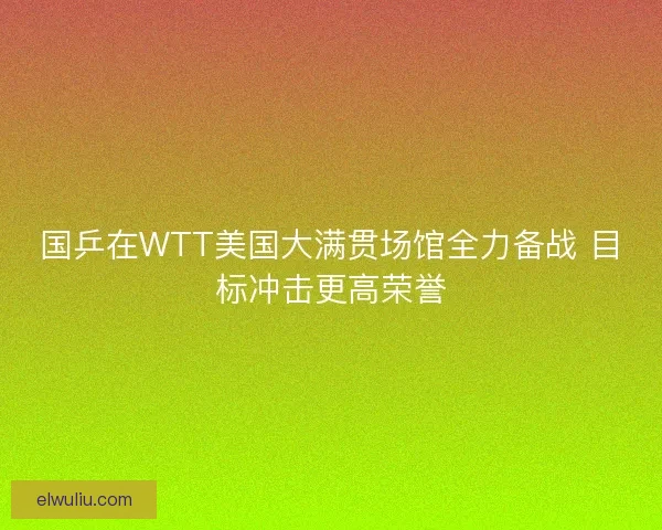国乒在WTT美国大满贯场馆全力备战 目标冲击更高荣誉