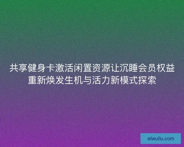 共享健身卡激活闲置资源让沉睡会员权益重新焕发生机与活力新模式探索