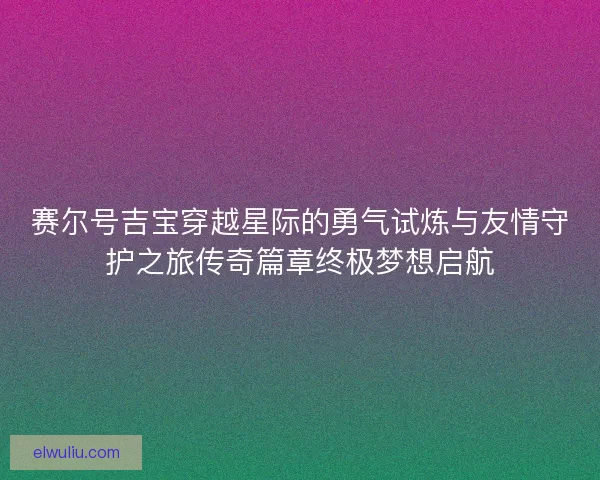 赛尔号吉宝穿越星际的勇气试炼与友情守护之旅传奇篇章终极梦想启航